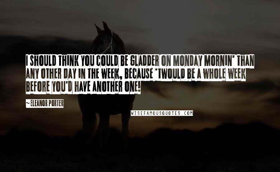 Eleanor Porter Quotes: I should think you could be gladder on Monday mornin' than any other day in the week, because 'twould be a whole week before you'd have another one!