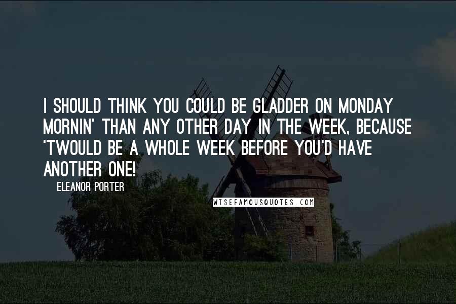 Eleanor Porter Quotes: I should think you could be gladder on Monday mornin' than any other day in the week, because 'twould be a whole week before you'd have another one!