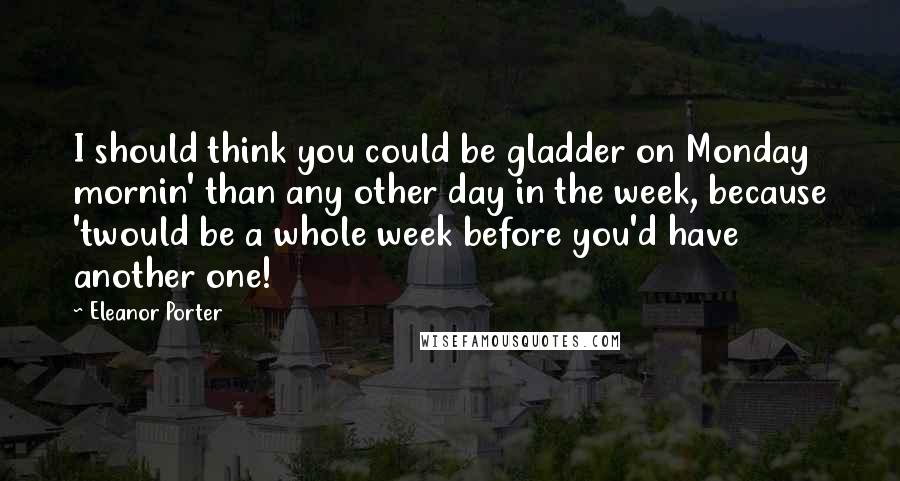 Eleanor Porter Quotes: I should think you could be gladder on Monday mornin' than any other day in the week, because 'twould be a whole week before you'd have another one!