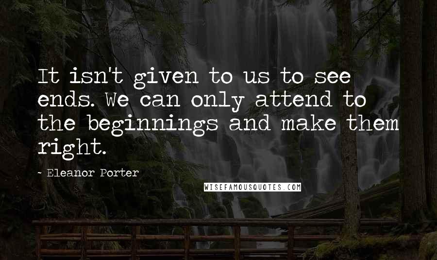 Eleanor Porter Quotes: It isn't given to us to see ends. We can only attend to the beginnings and make them right.