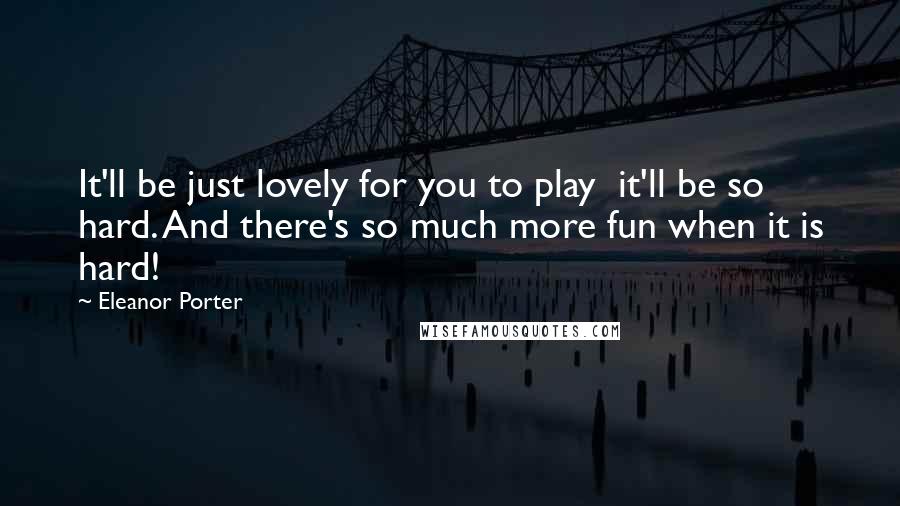 Eleanor Porter Quotes: It'll be just lovely for you to play  it'll be so hard. And there's so much more fun when it is hard!