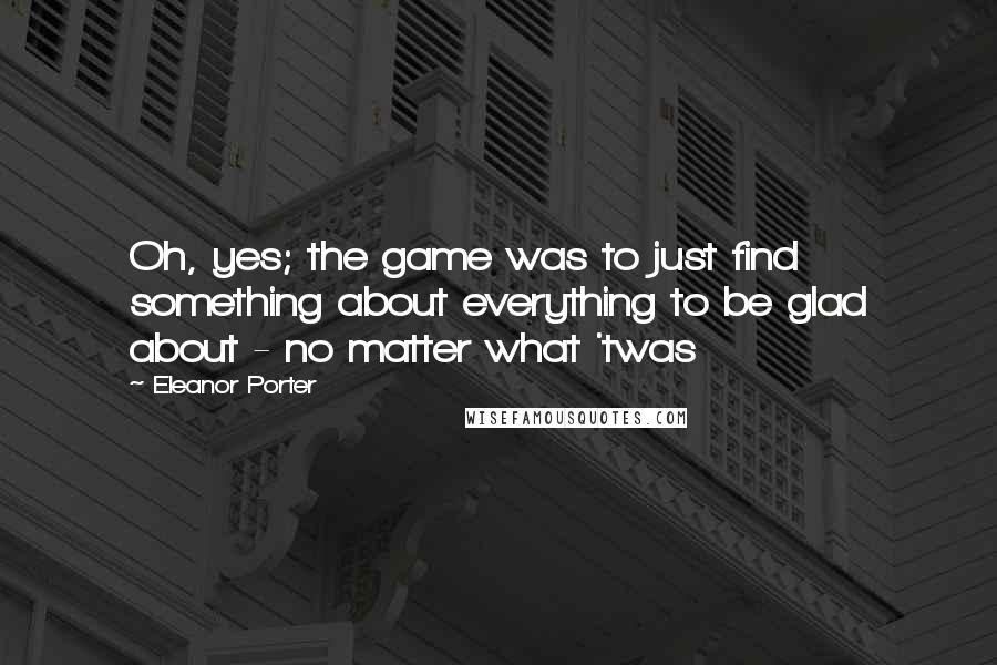 Eleanor Porter Quotes: Oh, yes; the game was to just find something about everything to be glad about - no matter what 'twas