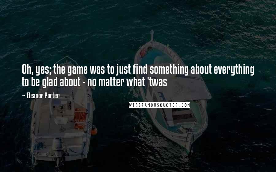 Eleanor Porter Quotes: Oh, yes; the game was to just find something about everything to be glad about - no matter what 'twas