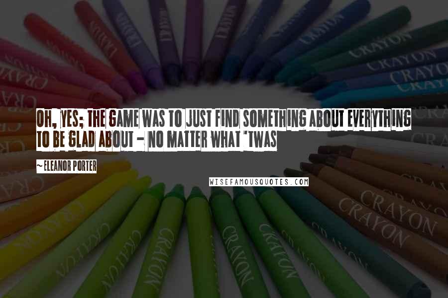 Eleanor Porter Quotes: Oh, yes; the game was to just find something about everything to be glad about - no matter what 'twas