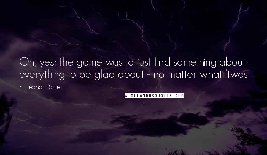 Eleanor Porter Quotes: Oh, yes; the game was to just find something about everything to be glad about - no matter what 'twas