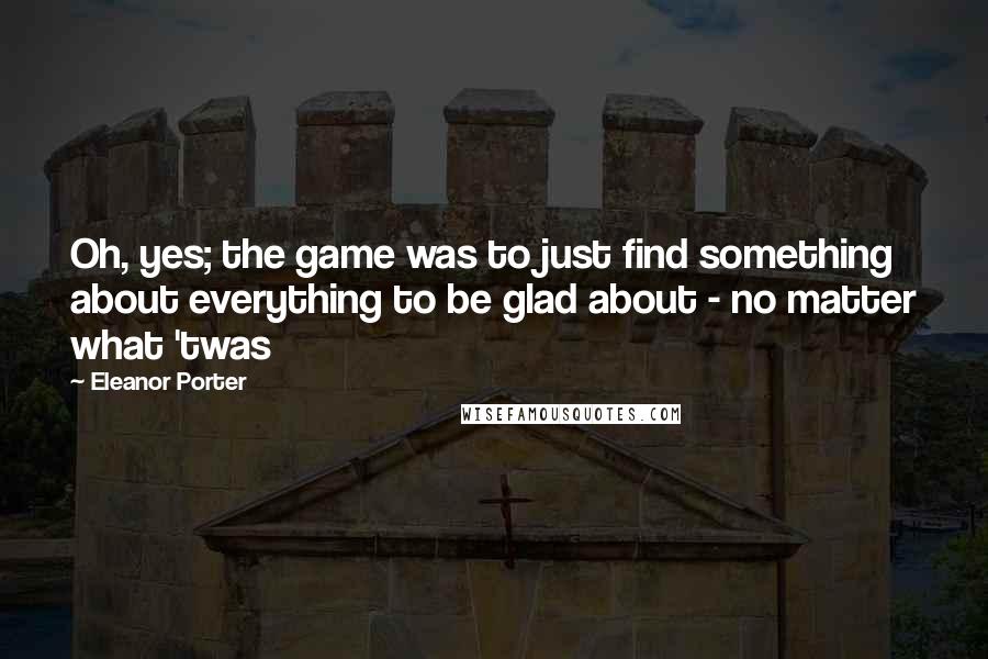 Eleanor Porter Quotes: Oh, yes; the game was to just find something about everything to be glad about - no matter what 'twas