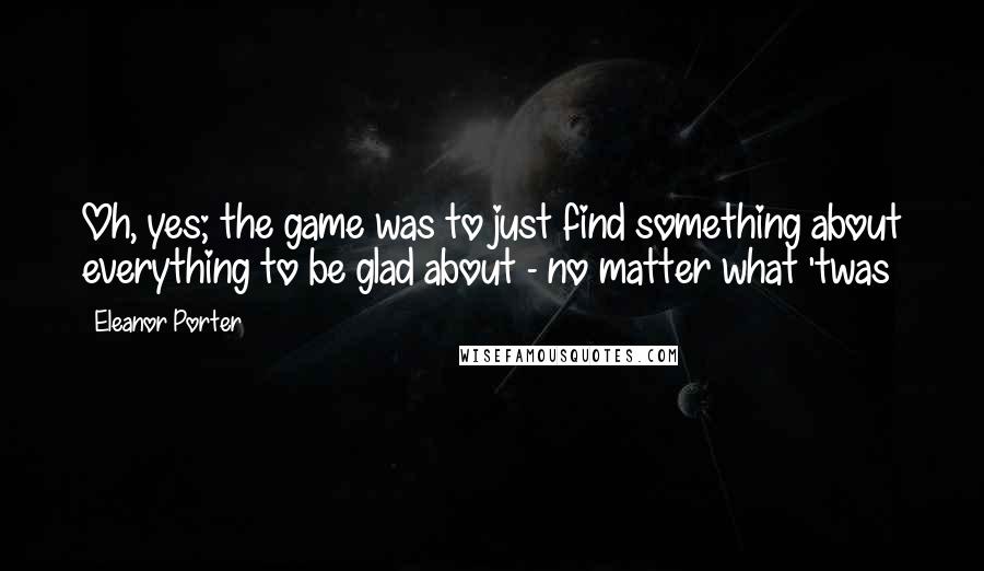 Eleanor Porter Quotes: Oh, yes; the game was to just find something about everything to be glad about - no matter what 'twas