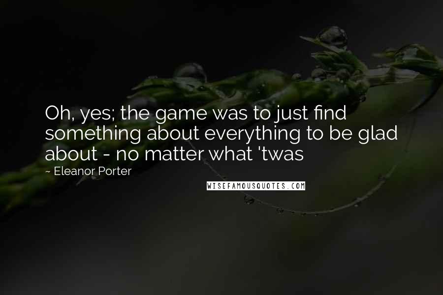 Eleanor Porter Quotes: Oh, yes; the game was to just find something about everything to be glad about - no matter what 'twas