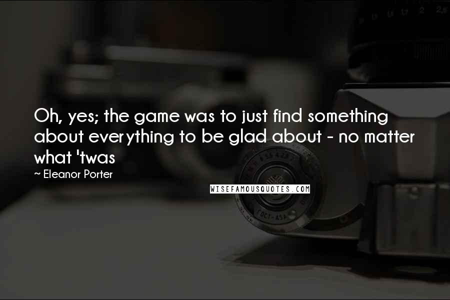 Eleanor Porter Quotes: Oh, yes; the game was to just find something about everything to be glad about - no matter what 'twas