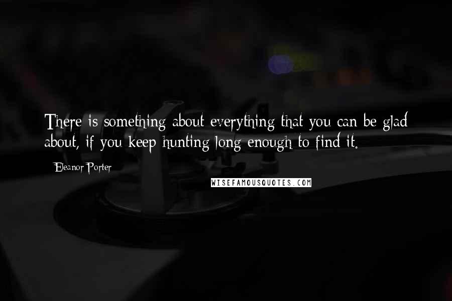 Eleanor Porter Quotes: There is something about everything that you can be glad about, if you keep hunting long enough to find it.