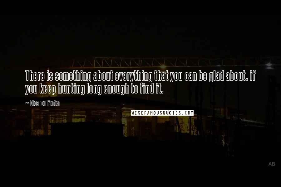 Eleanor Porter Quotes: There is something about everything that you can be glad about, if you keep hunting long enough to find it.