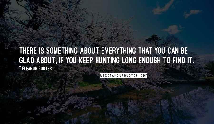 Eleanor Porter Quotes: There is something about everything that you can be glad about, if you keep hunting long enough to find it.