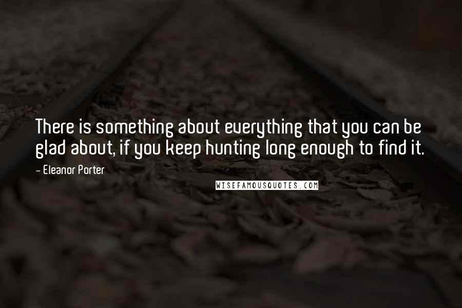 Eleanor Porter Quotes: There is something about everything that you can be glad about, if you keep hunting long enough to find it.