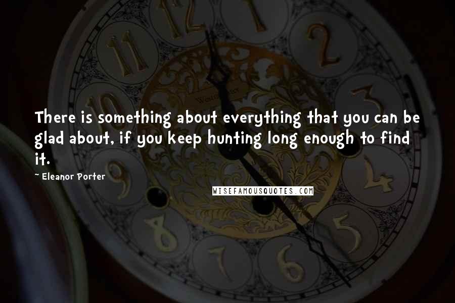 Eleanor Porter Quotes: There is something about everything that you can be glad about, if you keep hunting long enough to find it.