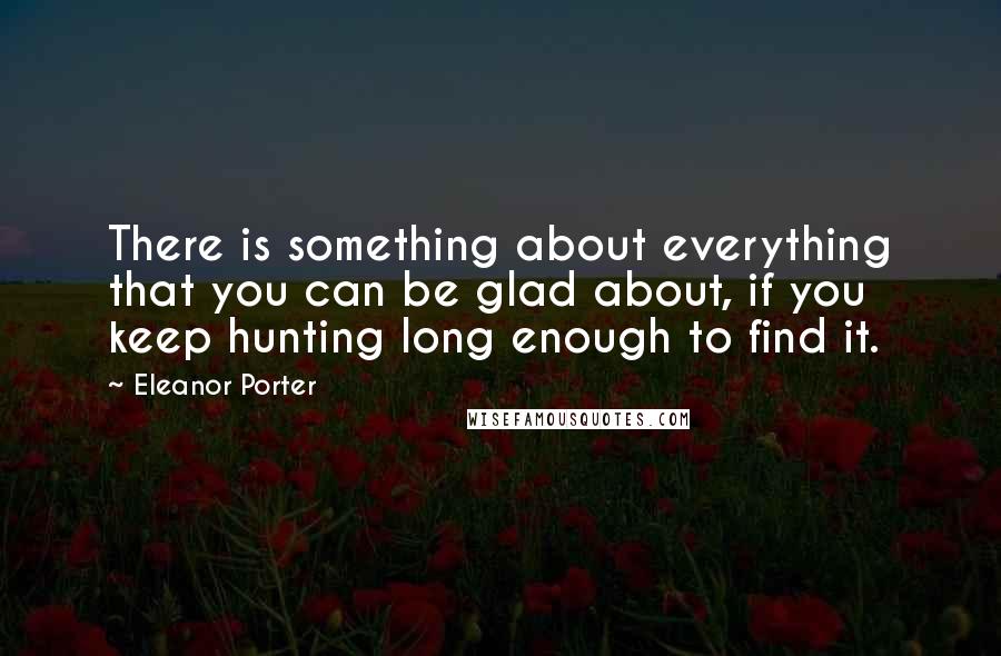 Eleanor Porter Quotes: There is something about everything that you can be glad about, if you keep hunting long enough to find it.