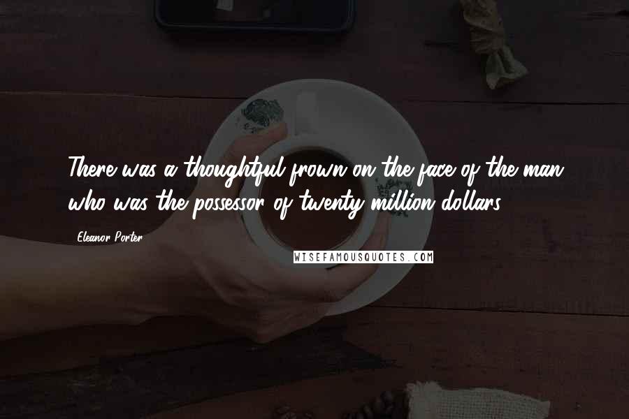 Eleanor Porter Quotes: There was a thoughtful frown on the face of the man who was the possessor of twenty million dollars.