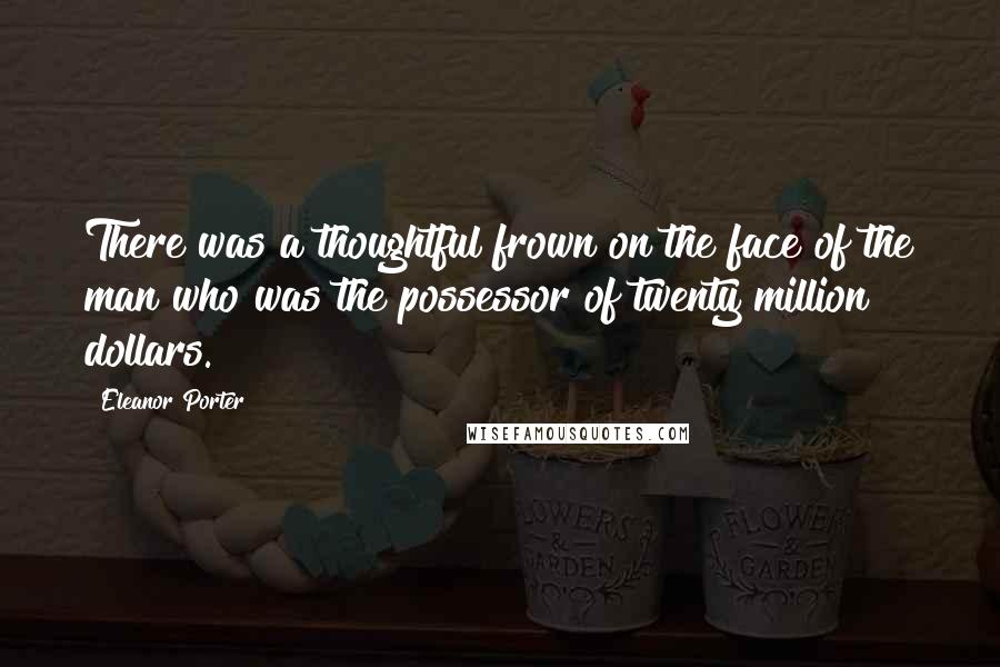 Eleanor Porter Quotes: There was a thoughtful frown on the face of the man who was the possessor of twenty million dollars.