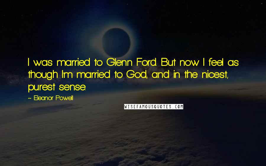 Eleanor Powell Quotes: I was married to Glenn Ford. But now I feel as though I'm married to God, and in the nicest, purest sense.