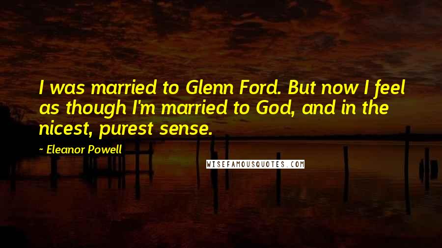 Eleanor Powell Quotes: I was married to Glenn Ford. But now I feel as though I'm married to God, and in the nicest, purest sense.