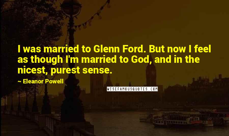 Eleanor Powell Quotes: I was married to Glenn Ford. But now I feel as though I'm married to God, and in the nicest, purest sense.