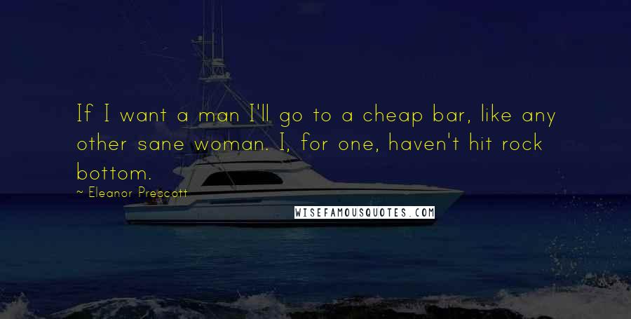 Eleanor Prescott Quotes: If I want a man I'll go to a cheap bar, like any other sane woman. I, for one, haven't hit rock bottom.