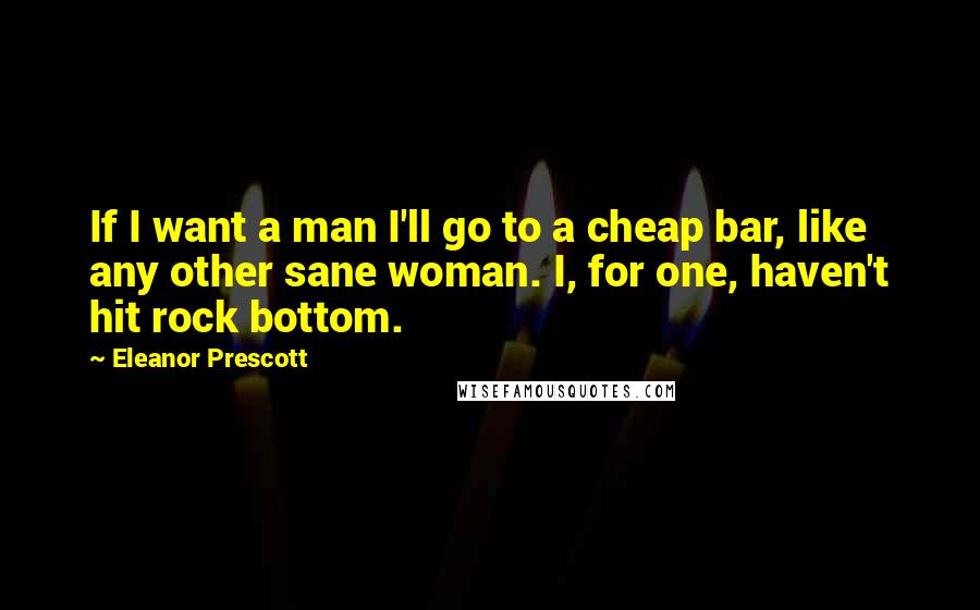 Eleanor Prescott Quotes: If I want a man I'll go to a cheap bar, like any other sane woman. I, for one, haven't hit rock bottom.