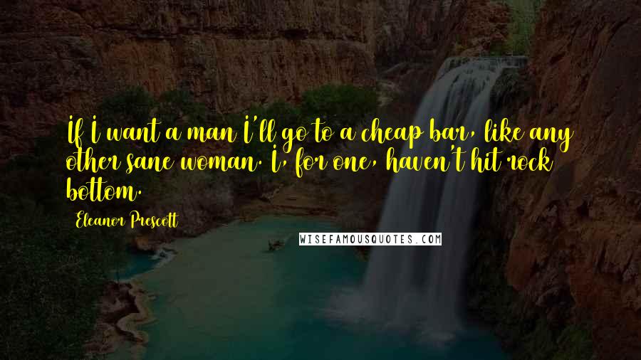 Eleanor Prescott Quotes: If I want a man I'll go to a cheap bar, like any other sane woman. I, for one, haven't hit rock bottom.