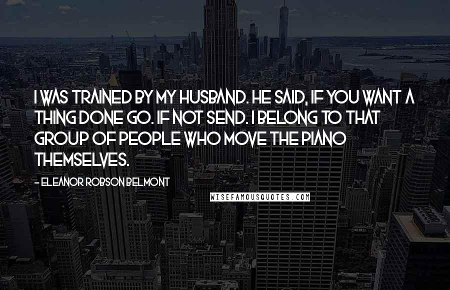 Eleanor Robson Belmont Quotes: I was trained by my husband. He said, If you want a thing done go. If not send. I belong to that group of people who move the piano themselves.