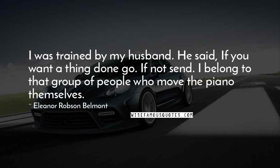 Eleanor Robson Belmont Quotes: I was trained by my husband. He said, If you want a thing done go. If not send. I belong to that group of people who move the piano themselves.