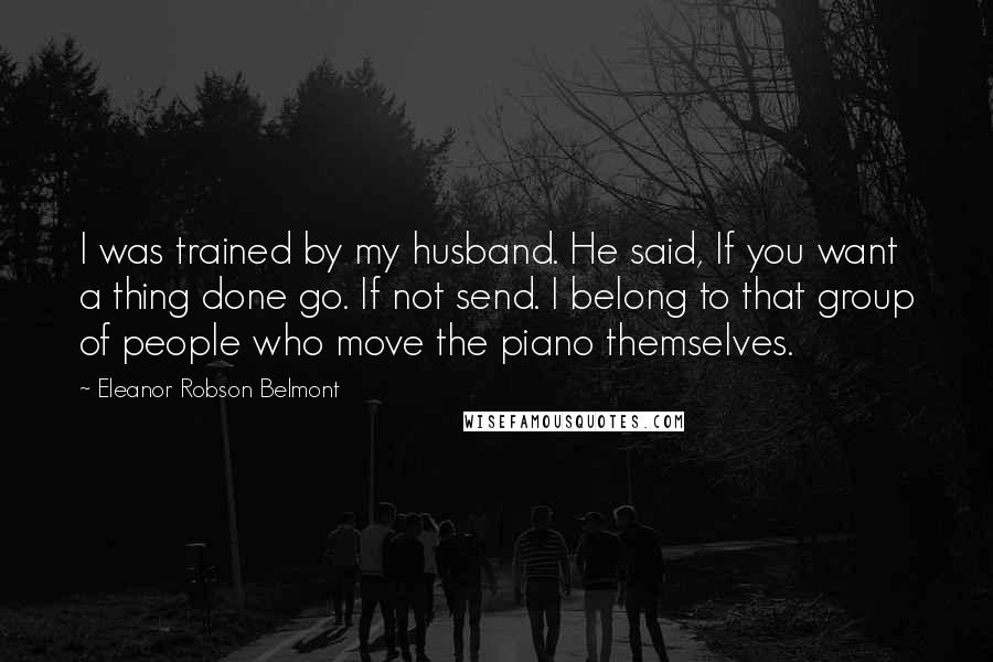 Eleanor Robson Belmont Quotes: I was trained by my husband. He said, If you want a thing done go. If not send. I belong to that group of people who move the piano themselves.