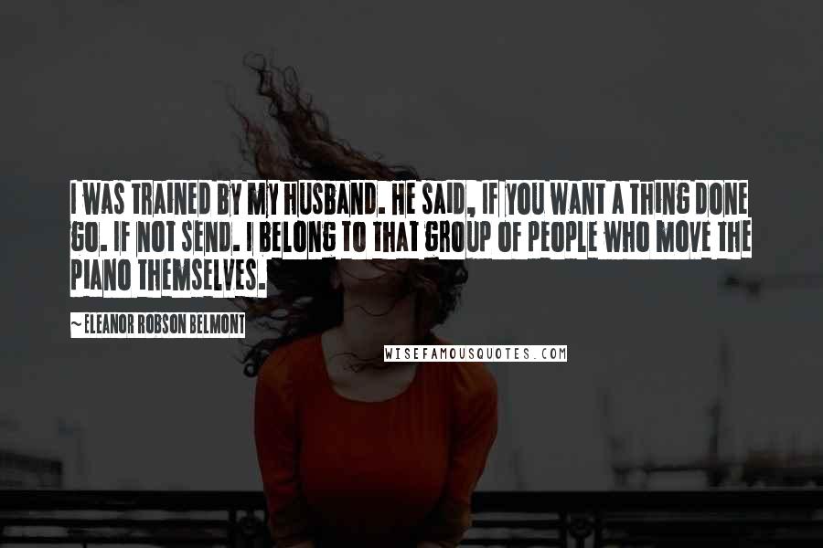 Eleanor Robson Belmont Quotes: I was trained by my husband. He said, If you want a thing done go. If not send. I belong to that group of people who move the piano themselves.