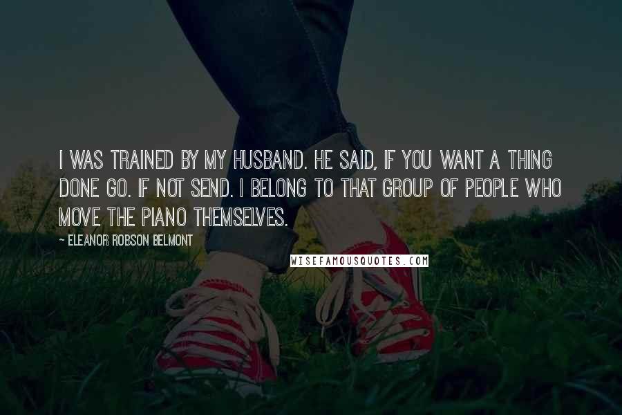 Eleanor Robson Belmont Quotes: I was trained by my husband. He said, If you want a thing done go. If not send. I belong to that group of people who move the piano themselves.