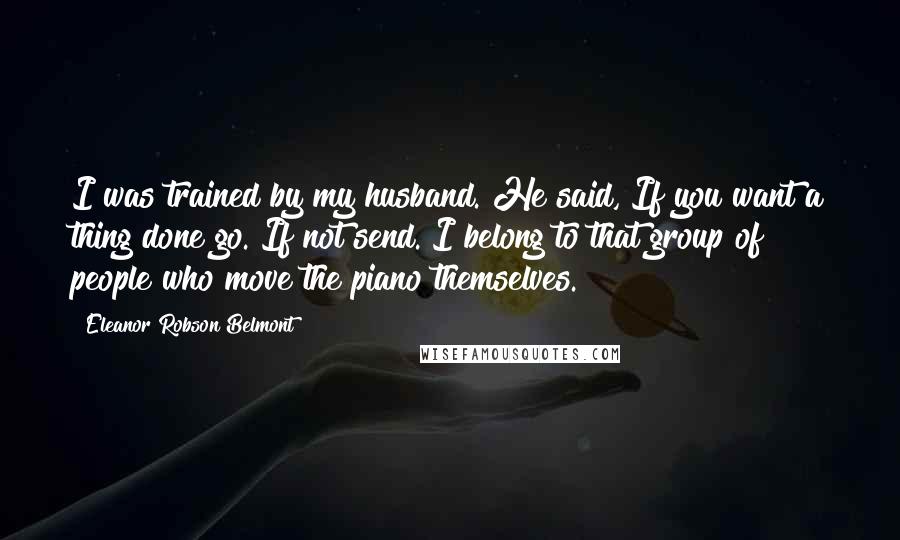 Eleanor Robson Belmont Quotes: I was trained by my husband. He said, If you want a thing done go. If not send. I belong to that group of people who move the piano themselves.