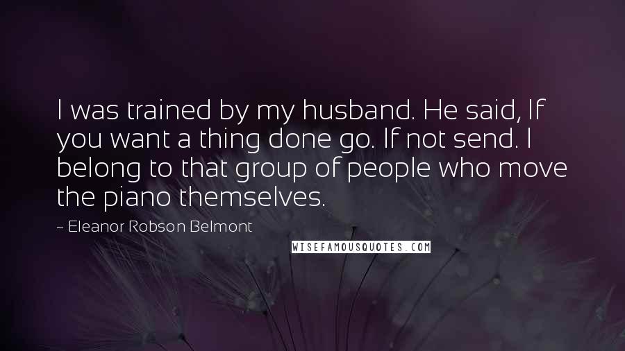 Eleanor Robson Belmont Quotes: I was trained by my husband. He said, If you want a thing done go. If not send. I belong to that group of people who move the piano themselves.