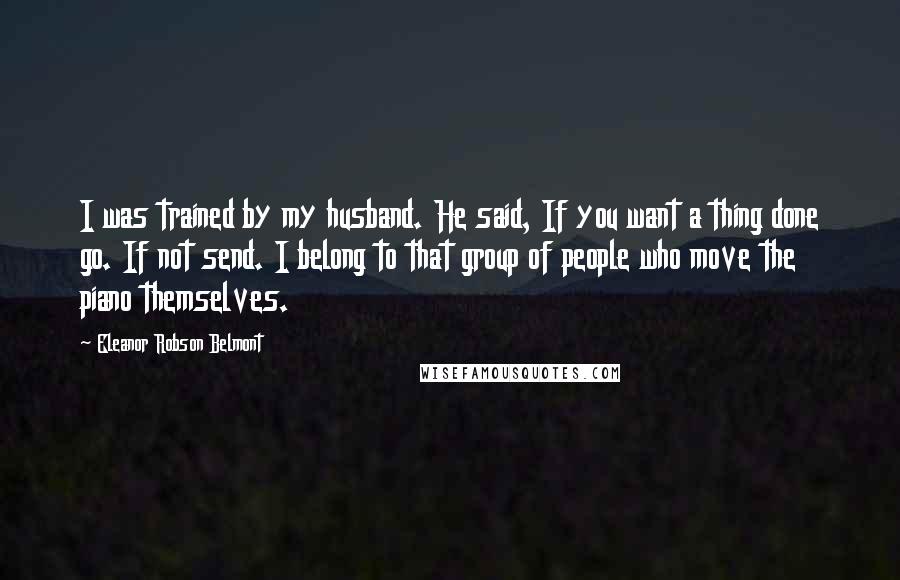 Eleanor Robson Belmont Quotes: I was trained by my husband. He said, If you want a thing done go. If not send. I belong to that group of people who move the piano themselves.