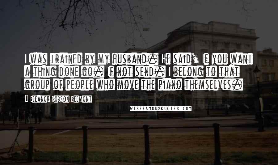Eleanor Robson Belmont Quotes: I was trained by my husband. He said, If you want a thing done go. If not send. I belong to that group of people who move the piano themselves.