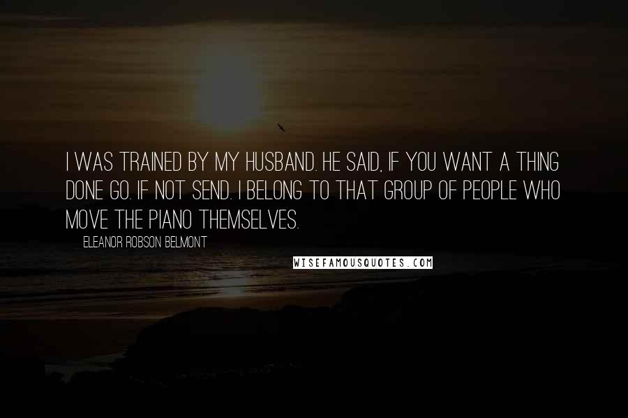 Eleanor Robson Belmont Quotes: I was trained by my husband. He said, If you want a thing done go. If not send. I belong to that group of people who move the piano themselves.