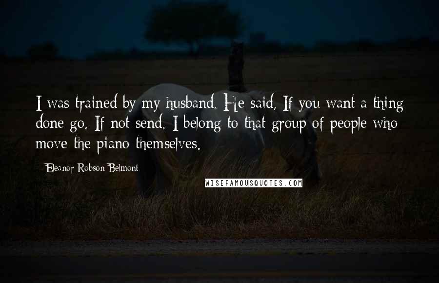 Eleanor Robson Belmont Quotes: I was trained by my husband. He said, If you want a thing done go. If not send. I belong to that group of people who move the piano themselves.