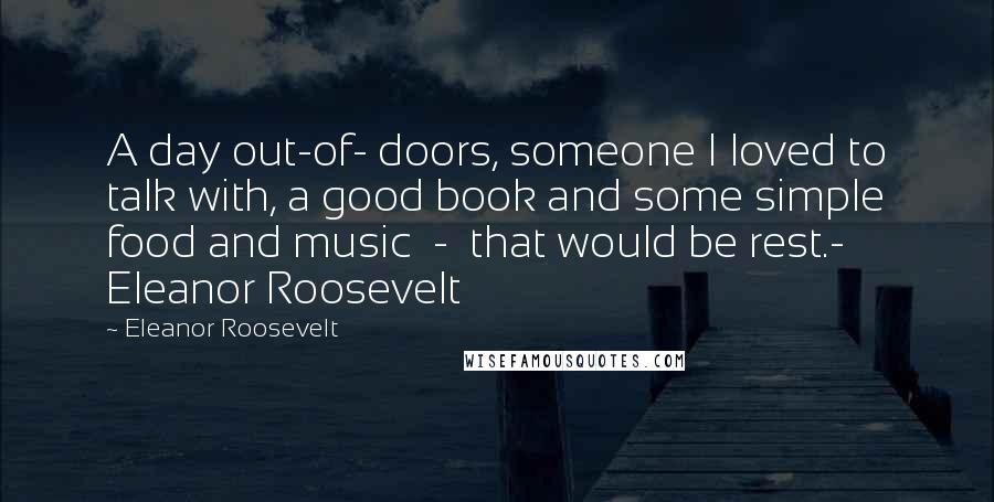 Eleanor Roosevelt Quotes: A day out-of- doors, someone I loved to talk with, a good book and some simple food and music  -  that would be rest.- Eleanor Roosevelt