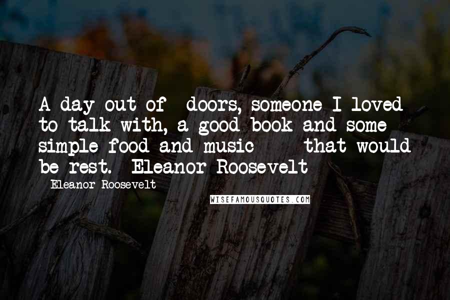 Eleanor Roosevelt Quotes: A day out-of- doors, someone I loved to talk with, a good book and some simple food and music - that would be rest.- Eleanor Roosevelt