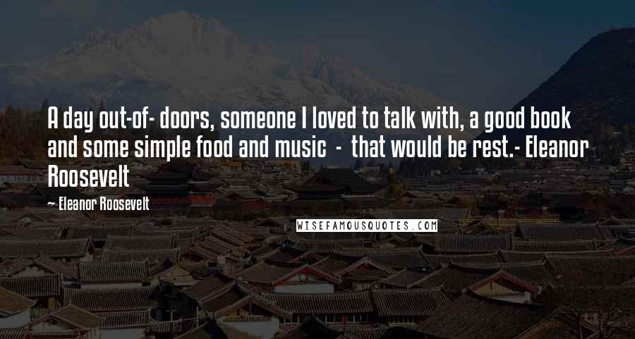 Eleanor Roosevelt Quotes: A day out-of- doors, someone I loved to talk with, a good book and some simple food and music - that would be rest.- Eleanor Roosevelt