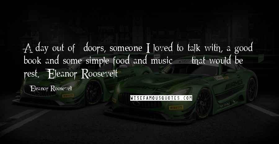 Eleanor Roosevelt Quotes: A day out-of- doors, someone I loved to talk with, a good book and some simple food and music - that would be rest.- Eleanor Roosevelt