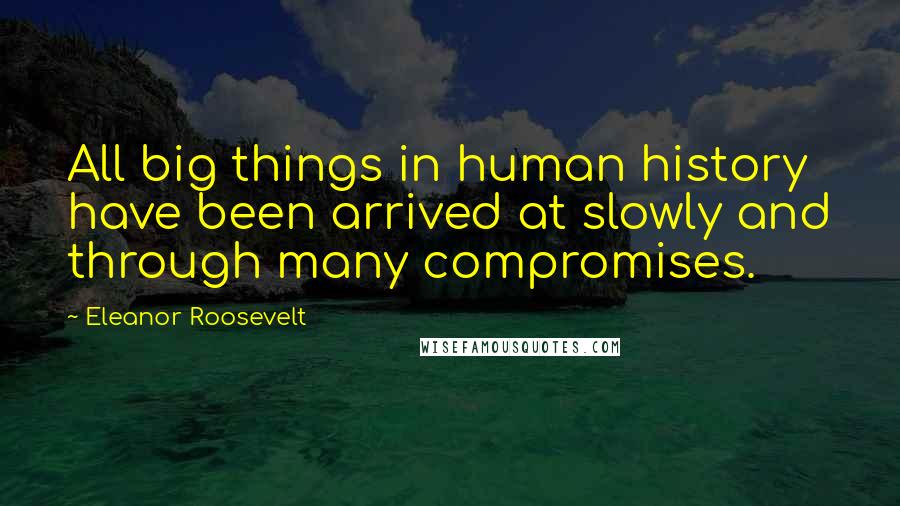 Eleanor Roosevelt Quotes: All big things in human history have been arrived at slowly and through many compromises.