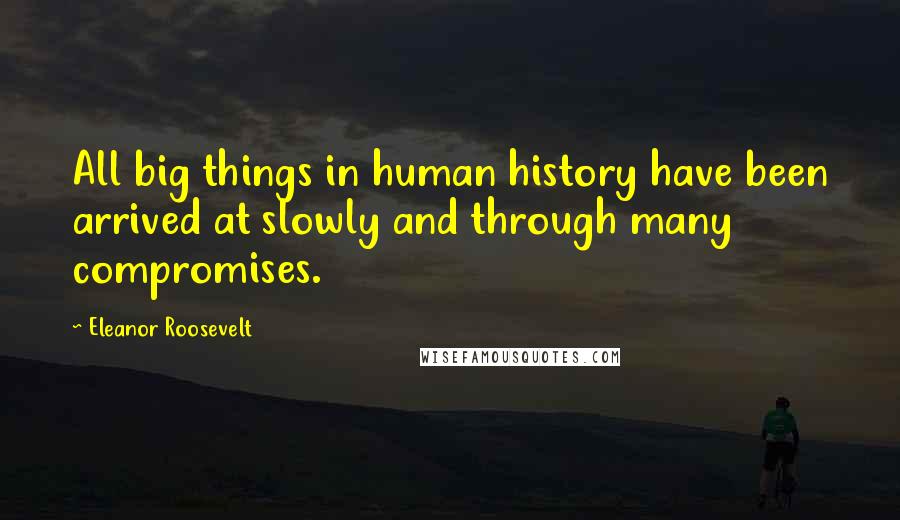 Eleanor Roosevelt Quotes: All big things in human history have been arrived at slowly and through many compromises.