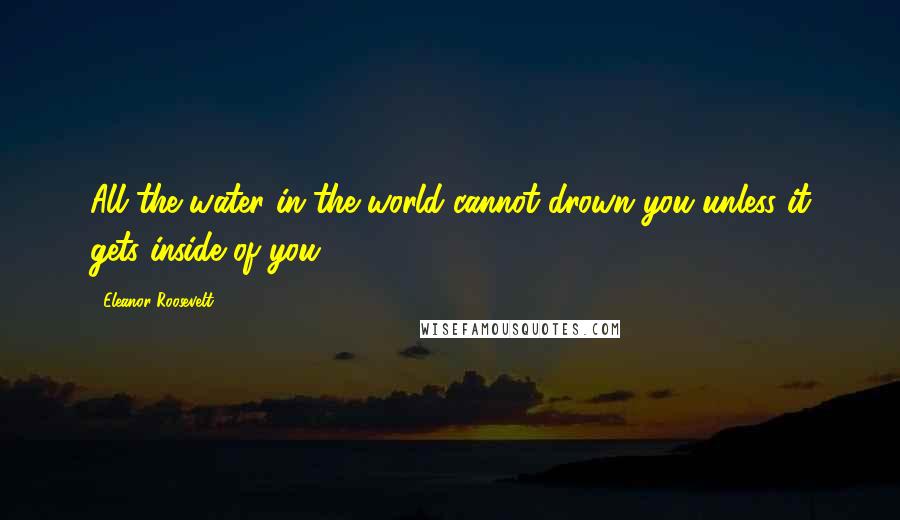 Eleanor Roosevelt Quotes: All the water in the world cannot drown you unless it gets inside of you.