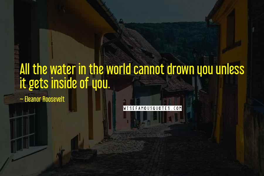 Eleanor Roosevelt Quotes: All the water in the world cannot drown you unless it gets inside of you.