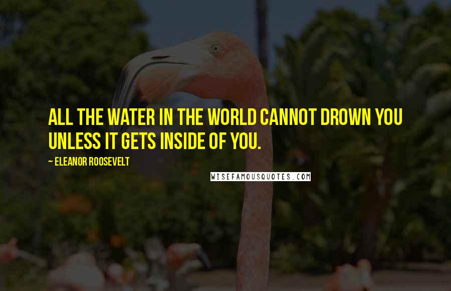 Eleanor Roosevelt Quotes: All the water in the world cannot drown you unless it gets inside of you.