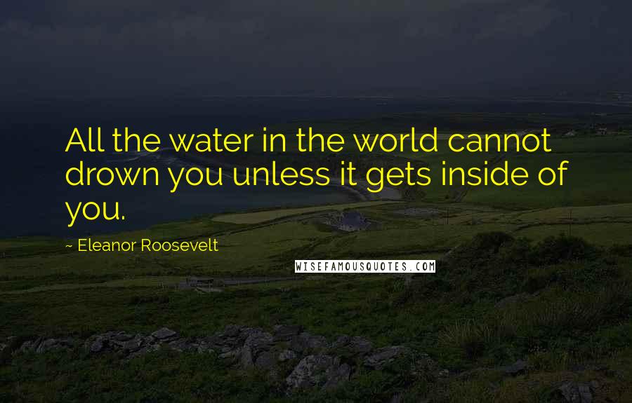 Eleanor Roosevelt Quotes: All the water in the world cannot drown you unless it gets inside of you.