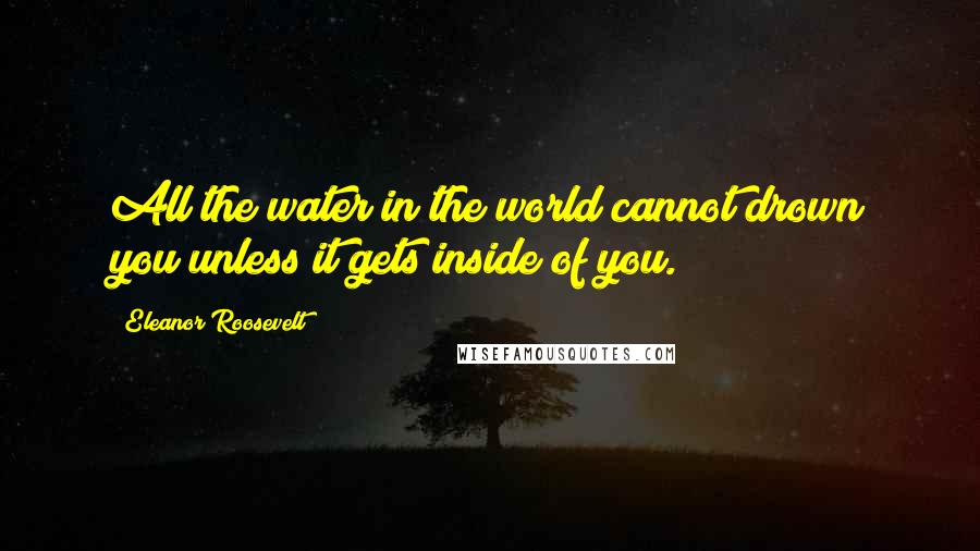 Eleanor Roosevelt Quotes: All the water in the world cannot drown you unless it gets inside of you.