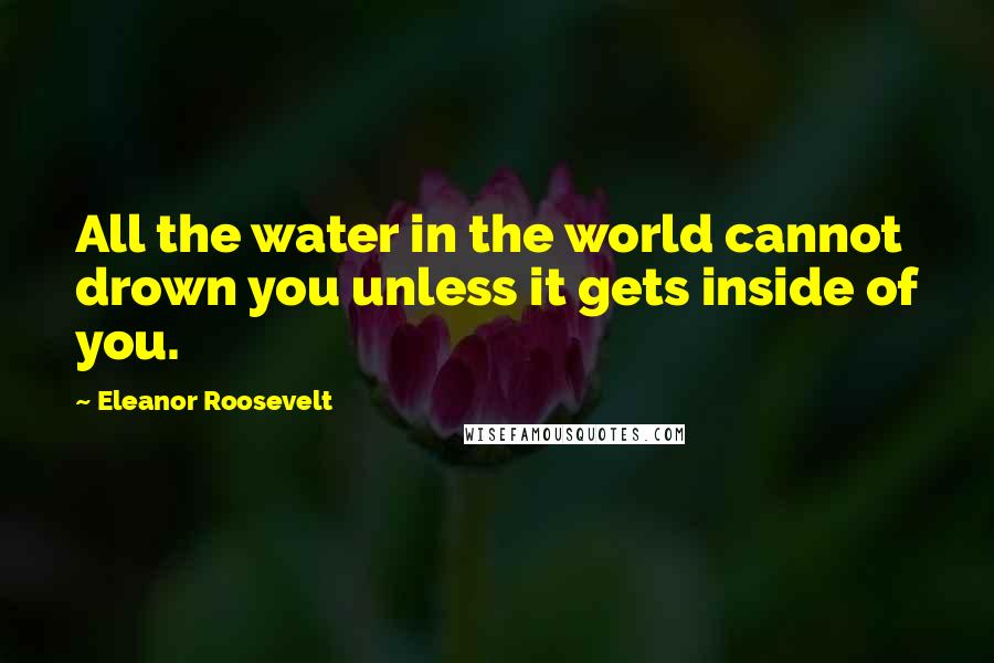 Eleanor Roosevelt Quotes: All the water in the world cannot drown you unless it gets inside of you.